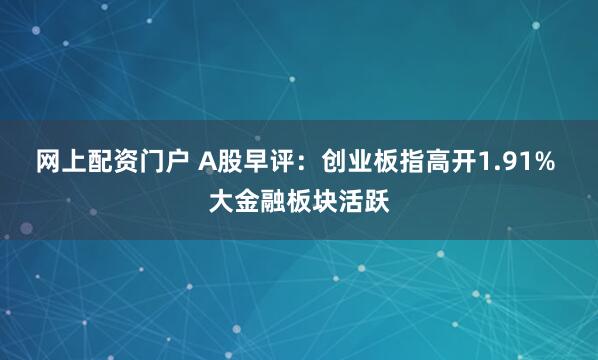 网上配资门户 A股早评：创业板指高开1.91% 大金融板块活跃