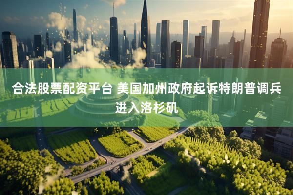 合法股票配资平台 美国加州政府起诉特朗普调兵进入洛杉矶