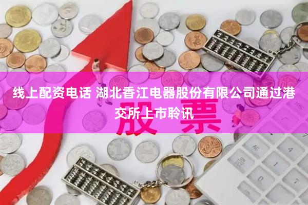 线上配资电话 湖北香江电器股份有限公司通过港交所上市聆讯