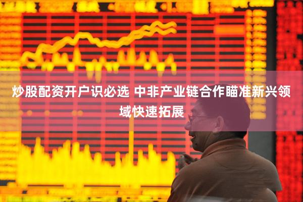 炒股配资开户识必选 中非产业链合作瞄准新兴领域快速拓展