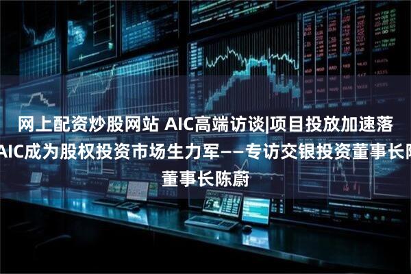 网上配资炒股网站 AIC高端访谈|项目投放加速落地 AIC成为股权投资市场生力军——专访交银投资董事长陈蔚
