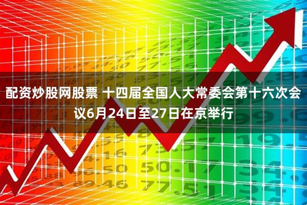 配资炒股网股票 十四届全国人大常委会第十六次会议6月24日至27日在京举行