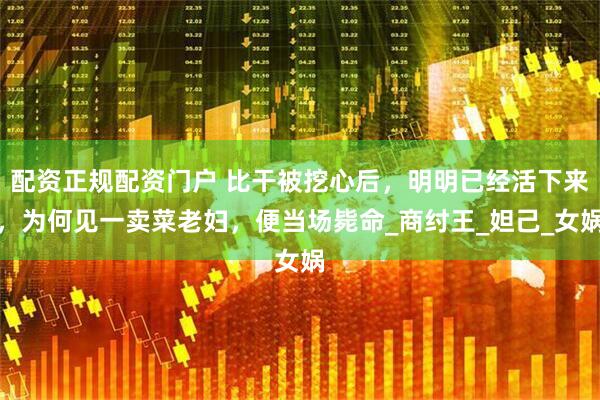 配资正规配资门户 比干被挖心后，明明已经活下来，为何见一卖菜老妇，便当场毙命_商纣王_妲己_女娲