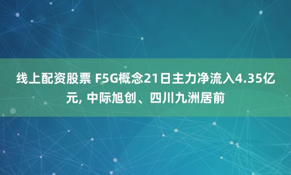 线上配资股票 F5G概念21日主力净流入4.35亿元, 中际旭创、四川九洲居前