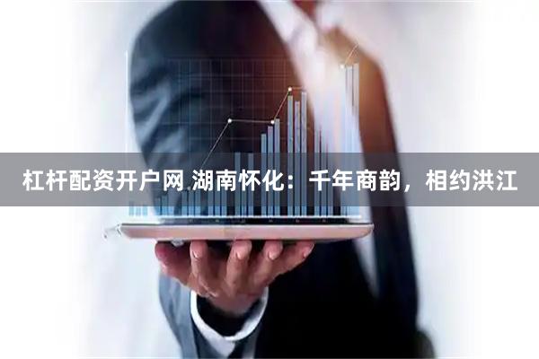 杠杆配资开户网 湖南怀化：千年商韵，相约洪江