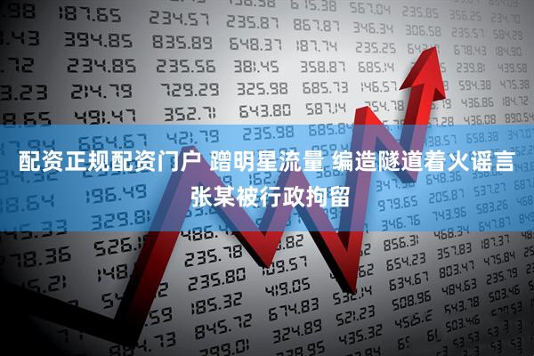 配资正规配资门户 蹭明星流量 编造隧道着火谣言 张某被行政拘留