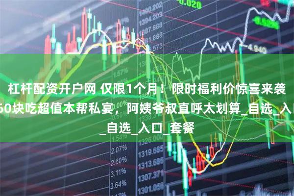 杠杆配资开户网 仅限1个月！限时福利价惊喜来袭！人均60块吃超值本帮私宴，阿姨爷叔直呼太划算_自选_入口_套餐