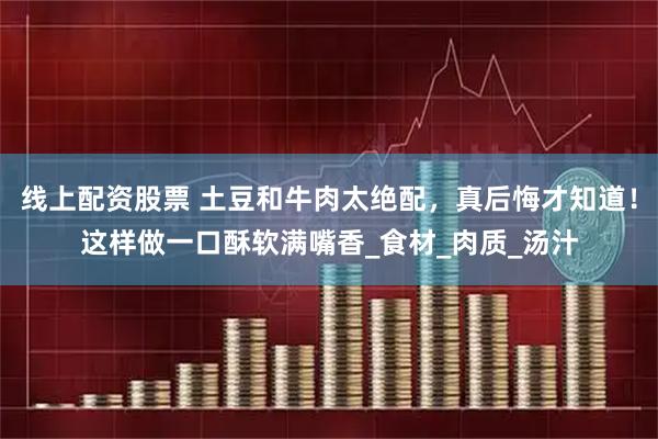 线上配资股票 土豆和牛肉太绝配，真后悔才知道！这样做一口酥软满嘴香_食材_肉质_汤汁