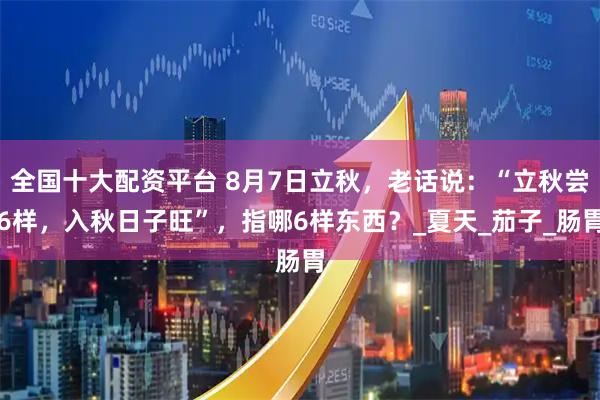 全国十大配资平台 8月7日立秋，老话说：“立秋尝6样，入秋日子旺”，指哪6样东西？_夏天_茄子_肠胃