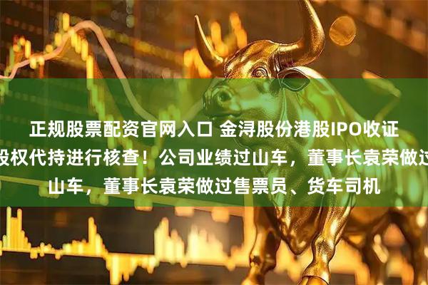 正规股票配资官网入口 金浔股份港股IPO收证监会反馈意见，对股权代持进行核查！公司业绩过山车，董事长袁荣做过售票员、货车司机