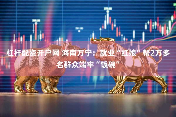 杠杆配资开户网 海南万宁：就业“红娘”帮2万多名群众端牢“饭碗”
