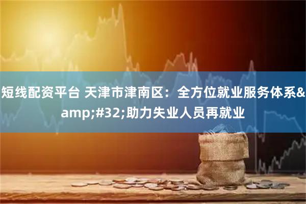 短线配资平台 天津市津南区：全方位就业服务体系&#32;助力失业人员再就业