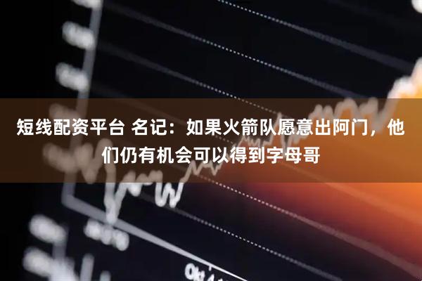 短线配资平台 名记：如果火箭队愿意出阿门，他们仍有机会可以得到字母哥