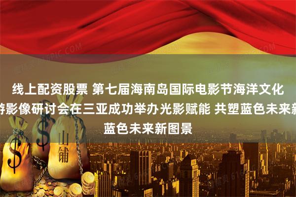 线上配资股票 第七届海南岛国际电影节海洋文化和旅游影像研讨会在三亚成功举办光影赋能 共塑蓝色未来新图景