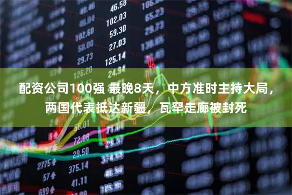 配资公司100强 最晚8天,中方准时主持大局,两国代表抵达新疆,瓦罕走廊被封死