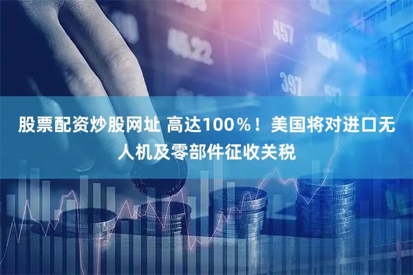 股票配资炒股网址 高达100％！美国将对进口无人机及零部件征收关税