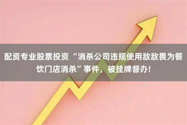 配资专业股票投资 “消杀公司违规使用敌敌畏为餐饮门店消杀”事件，被挂牌督办!